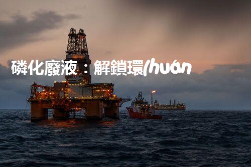 磷化廢液：解鎖環(huán)境保護(hù)的新奇方法！